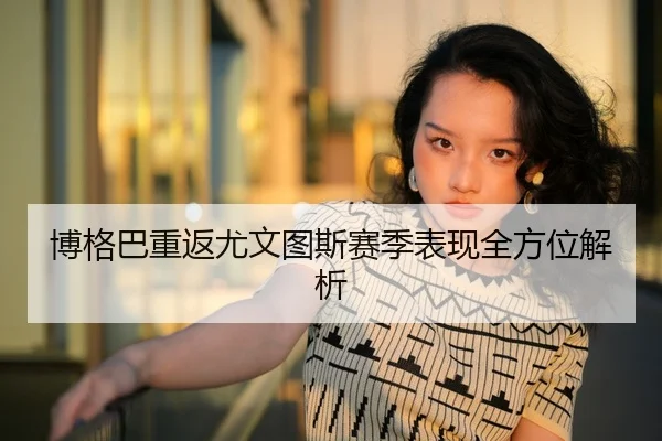 博格巴重返尤文图斯赛季表现全方位解析